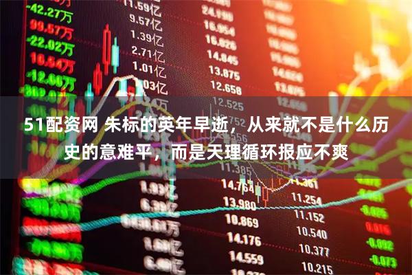 51配資網 朱標的英年早逝，從來就不是什么歷史的意難平，而是天理循環報應不爽